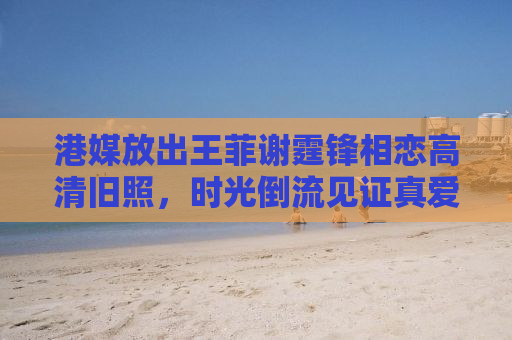 港媒放出王菲谢霆锋相恋高清旧照，时光倒流见证真爱瞬间