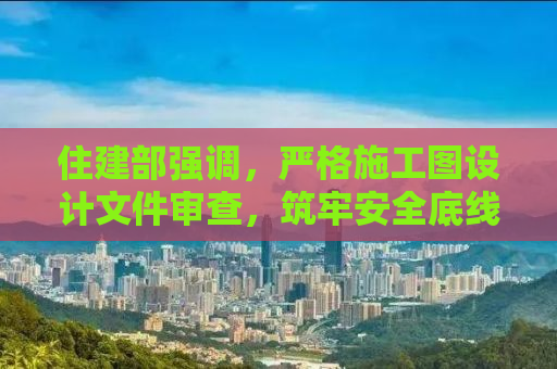 住建部强调，严格施工图设计文件审查，筑牢安全底线