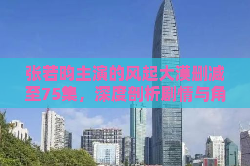 张若昀主演的风起大漠删减至75集，深度剖析剧情与角色魅力