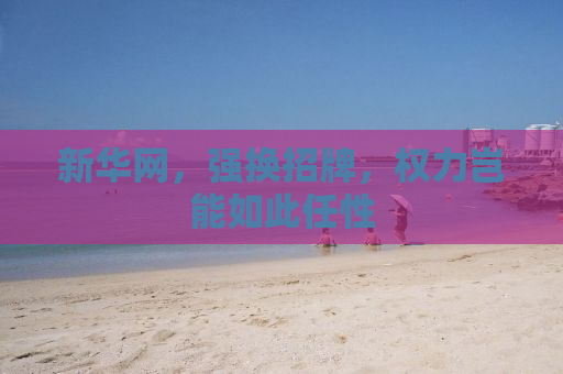 新华网，强换招牌，权力岂能如此任性
