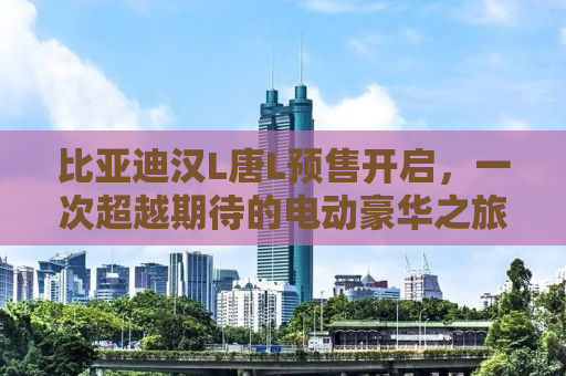 比亚迪汉L唐L预售开启，一次超越期待的电动豪华之旅