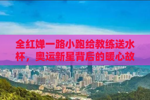 全红婵一路小跑给教练送水杯，奥运新星背后的暖心故事