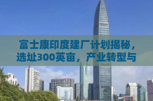 富士康印度建厂计划揭秘，选址300英亩，产业转型与全球化新动向