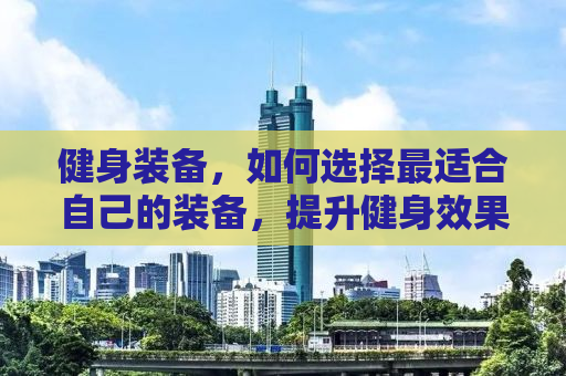 健身装备，如何选择最适合自己的装备，提升健身效果