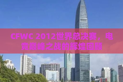 CFWC 2012世界总决赛，电竞巅峰之战的辉煌回顾