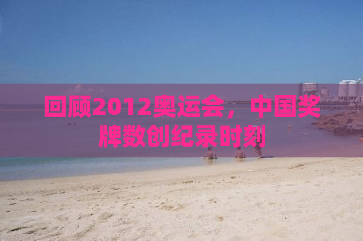 回顾2012奥运会，中国奖牌数创纪录时刻
