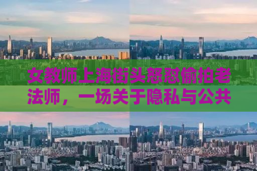 女教师上海街头怒怼偷拍老法师，一场关于隐私与公共空间的较量