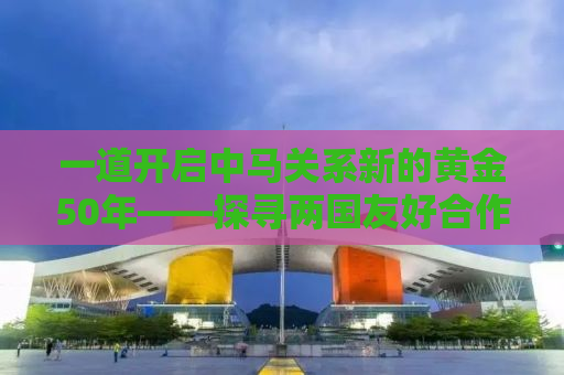 一道开启中马关系新的黄金50年——探寻两国友好合作的新篇章