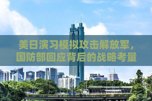 美日演习模拟攻击解放军，国防部回应背后的战略考量与大国博弈