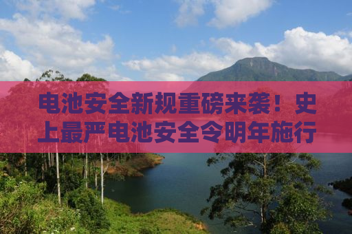 电池安全新规重磅来袭！史上最严电池安全令明年施行