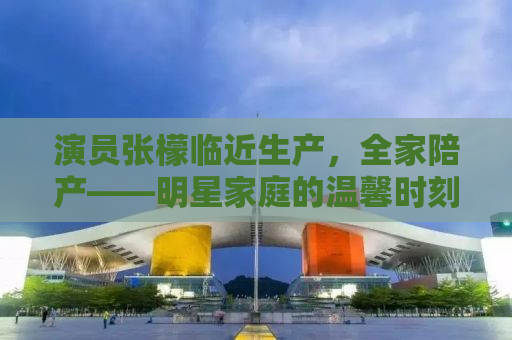 演员张檬临近生产，全家陪产——明星家庭的温馨时刻