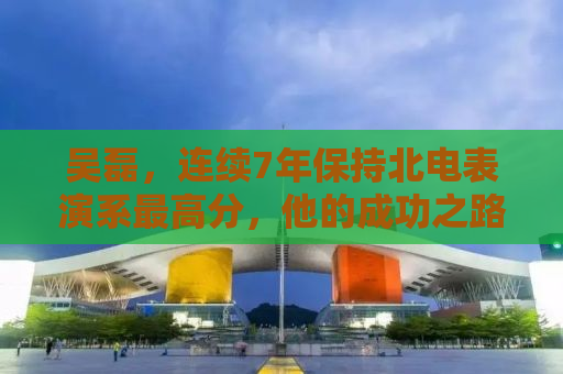 吴磊，连续7年保持北电表演系最高分，他的成功之路与启示