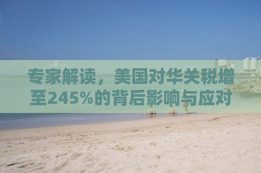 专家解读，美国对华关税增至245%的背后影响与应对策略
