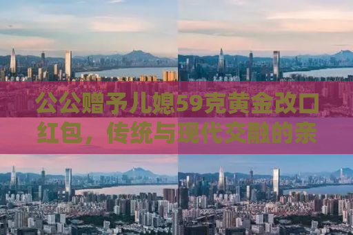 公公赠予儿媳59克黄金改口红包，传统与现代交融的亲情见证