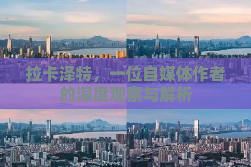 拉卡泽特，一位自媒体作者的深度观察与解析