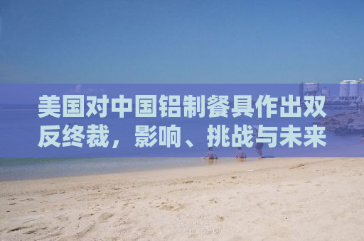 美国对中国铝制餐具作出双反终裁，影响、挑战与未来展望
