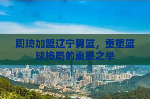 周琦加盟辽宁男篮，重塑篮球格局的震撼之举