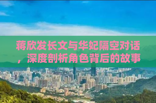 蒋欣发长文与华妃隔空对话，深度剖析角色背后的故事与自我挑战