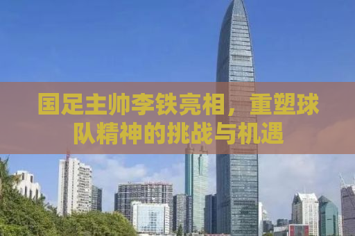 国足主帅李铁亮相，重塑球队精神的挑战与机遇