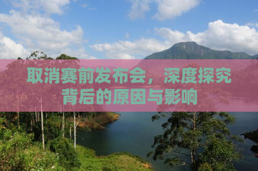 取消赛前发布会，深度探究背后的原因与影响