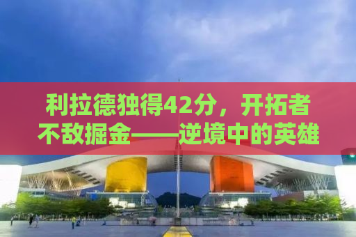 利拉德独得42分，开拓者不敌掘金——逆境中的英雄与团队的挑战