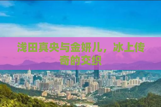 浅田真央与金妍儿，冰上传奇的交织
