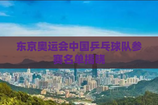 东京奥运会中国乒乓球队参赛名单揭晓
