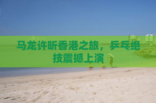 马龙许昕香港之旅，乒乓绝技震撼上演