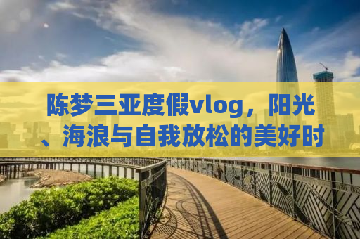 陈梦三亚度假vlog，阳光、海浪与自我放松的美好时光