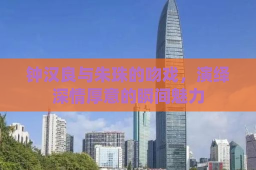 钟汉良与朱珠的吻戏，演绎深情厚意的瞬间魅力