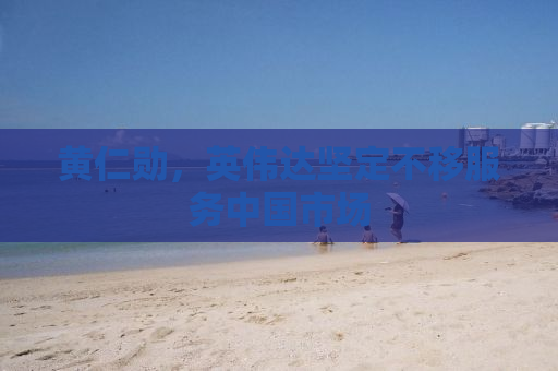 黄仁勋，英伟达坚定不移服务中国市场