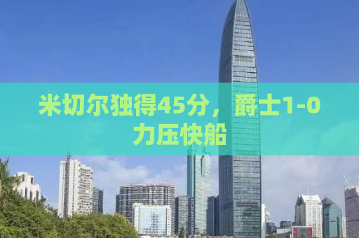 米切尔独得45分，爵士1-0力压快船