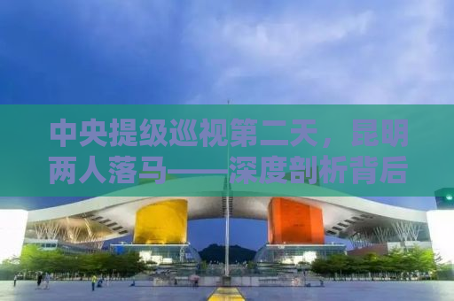 中央提级巡视第二天，昆明两人落马——深度剖析背后的原因与意义