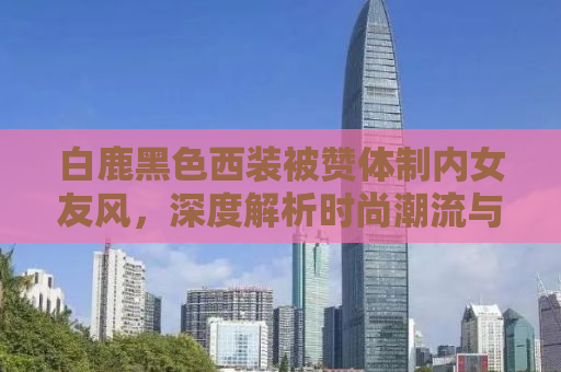 白鹿黑色西装被赞体制内女友风，深度解析时尚潮流与公众形象的交融