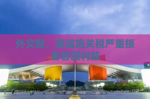 外交部，美滥施关税严重损害各国利益