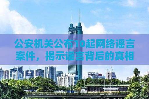 公安机关公布10起网络谣言案件，揭示谣言背后的真相与打击力度