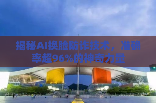揭秘AI换脸防诈技术，准确率超96%的神奇力量