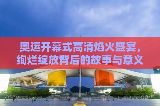 奥运开幕式高清焰火盛宴，绚烂绽放背后的故事与意义