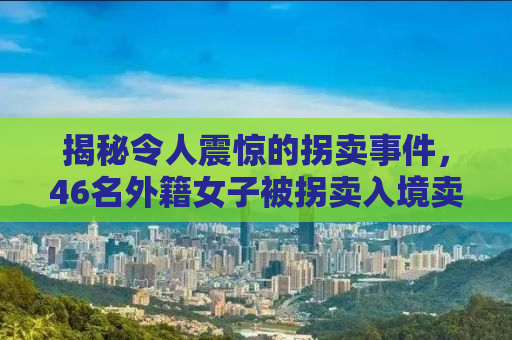 揭秘令人震惊的拐卖事件，46名外籍女子被拐卖入境卖给单身男子