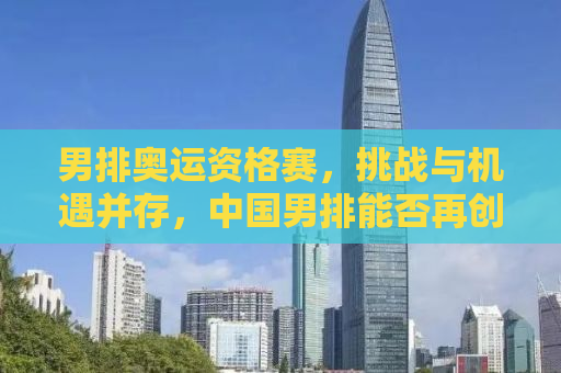 男排奥运资格赛，挑战与机遇并存，中国男排能否再创辉煌？