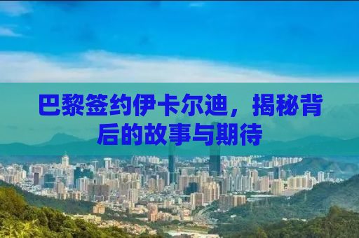 巴黎签约伊卡尔迪，揭秘背后的故事与期待