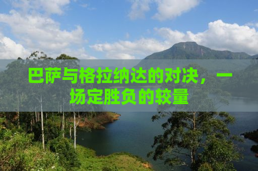 巴萨与格拉纳达的对决，一场定胜负的较量