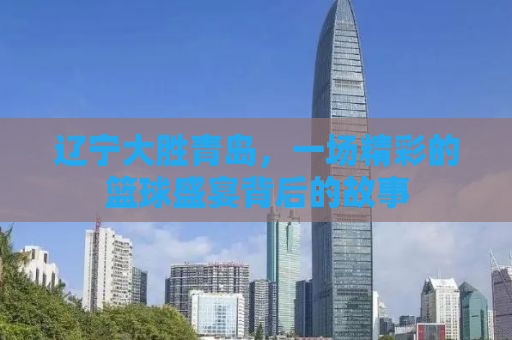 辽宁大胜青岛，一场精彩的篮球盛宴背后的故事