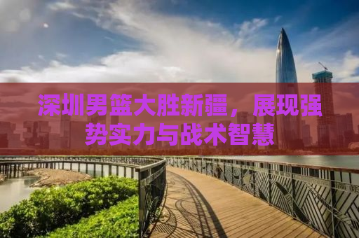 深圳男篮大胜新疆，展现强势实力与战术智慧