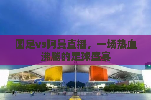 国足vs阿曼直播，一场热血沸腾的足球盛宴