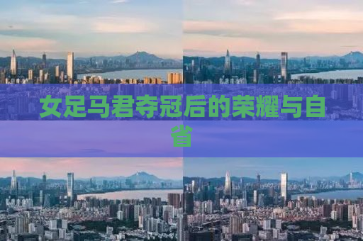 女足马君夺冠后的荣耀与自省