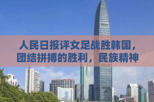 人民日报评女足战胜韩国，团结拼搏的胜利，民族精神的闪耀