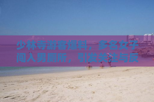 少林寺游客爆料，多名女子闯入男厕所，引发关注与反思