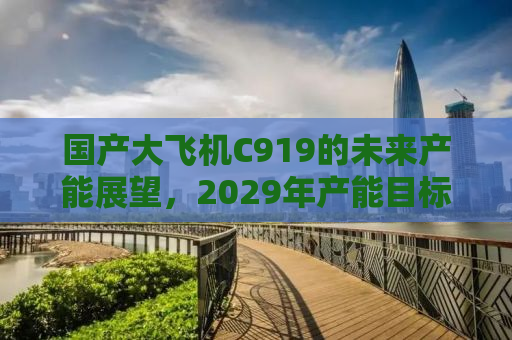 国产大飞机C919的未来产能展望，2029年产能目标达200架