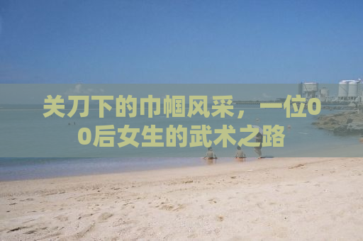 关刀下的巾帼风采，一位00后女生的武术之路